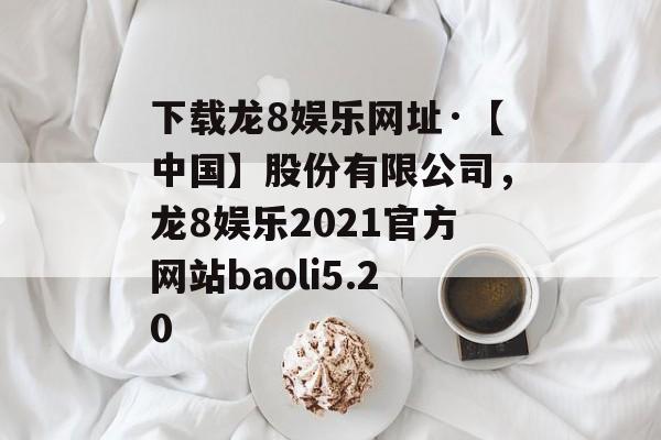 下载龙8娱乐网址·【中国】股份有限公司，龙8娱乐2021官方网站baoli5.20